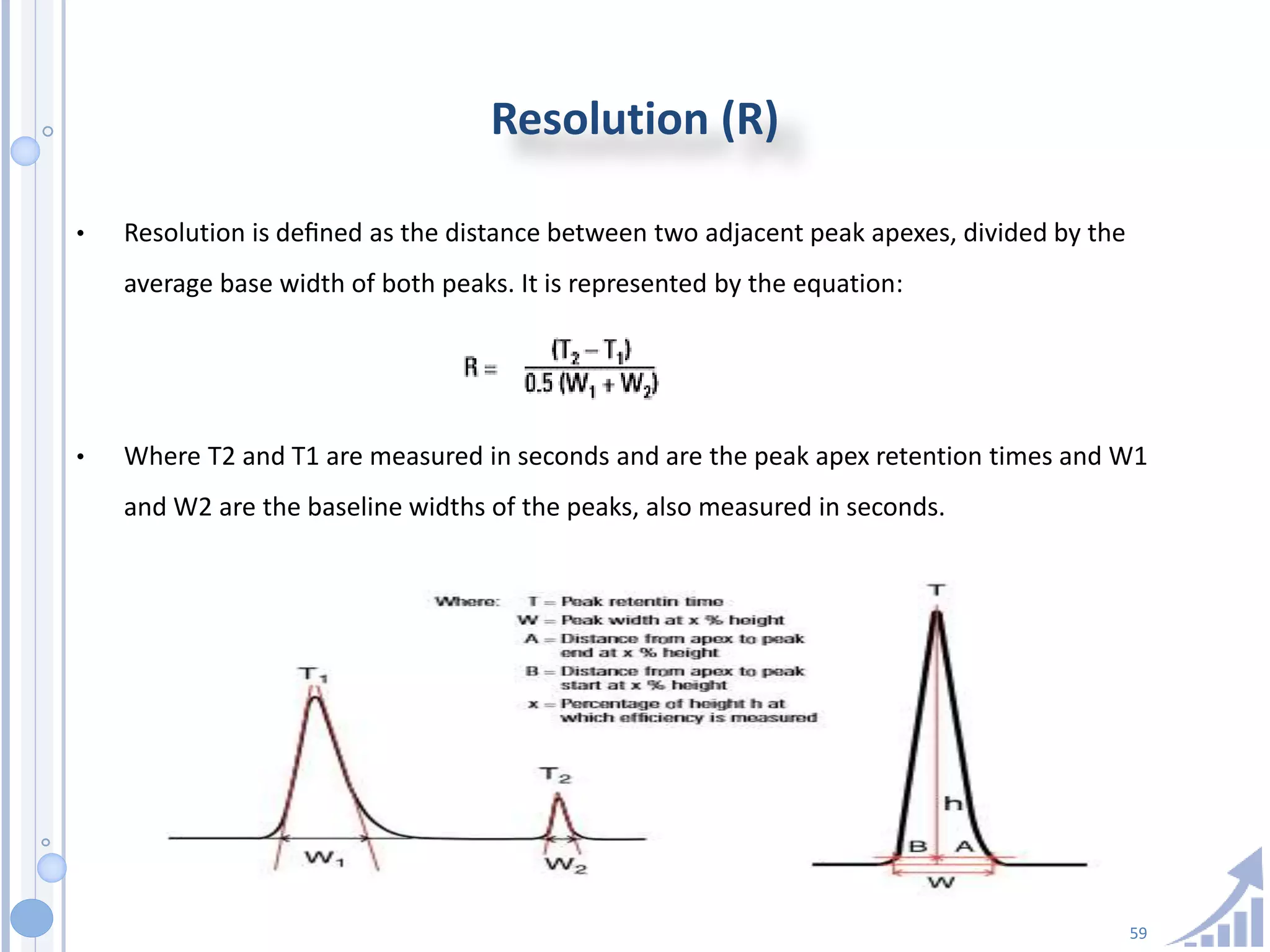 59
Resolution (R)
• Resolution is deﬁned as the distance between two adjacent peak apexes, divided by the
average base width of both peaks. It is represented by the equation:
• Where T2 and T1 are measured in seconds and are the peak apex retention times and W1
and W2 are the baseline widths of the peaks, also measured in seconds.
 