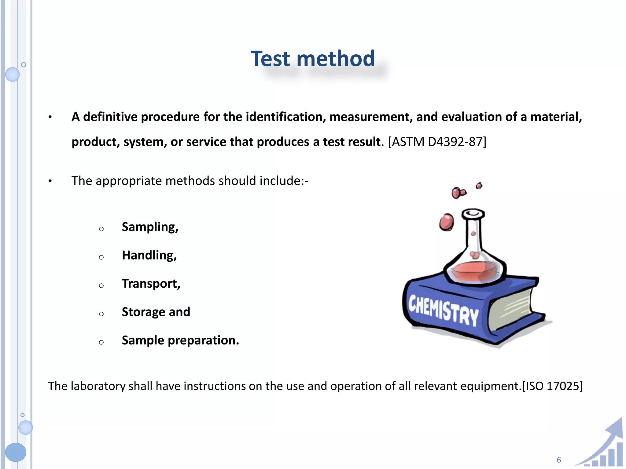 6
Test method
• A definitive procedure for the identification, measurement, and evaluation of a material,
product, system, or service that produces a test result. [ASTM D4392-87]
• The appropriate methods should include:-
o Sampling,
o Handling,
o Transport,
o Storage and
o Sample preparation.
The laboratory shall have instructions on the use and operation of all relevant equipment.[ISO 17025]
 
