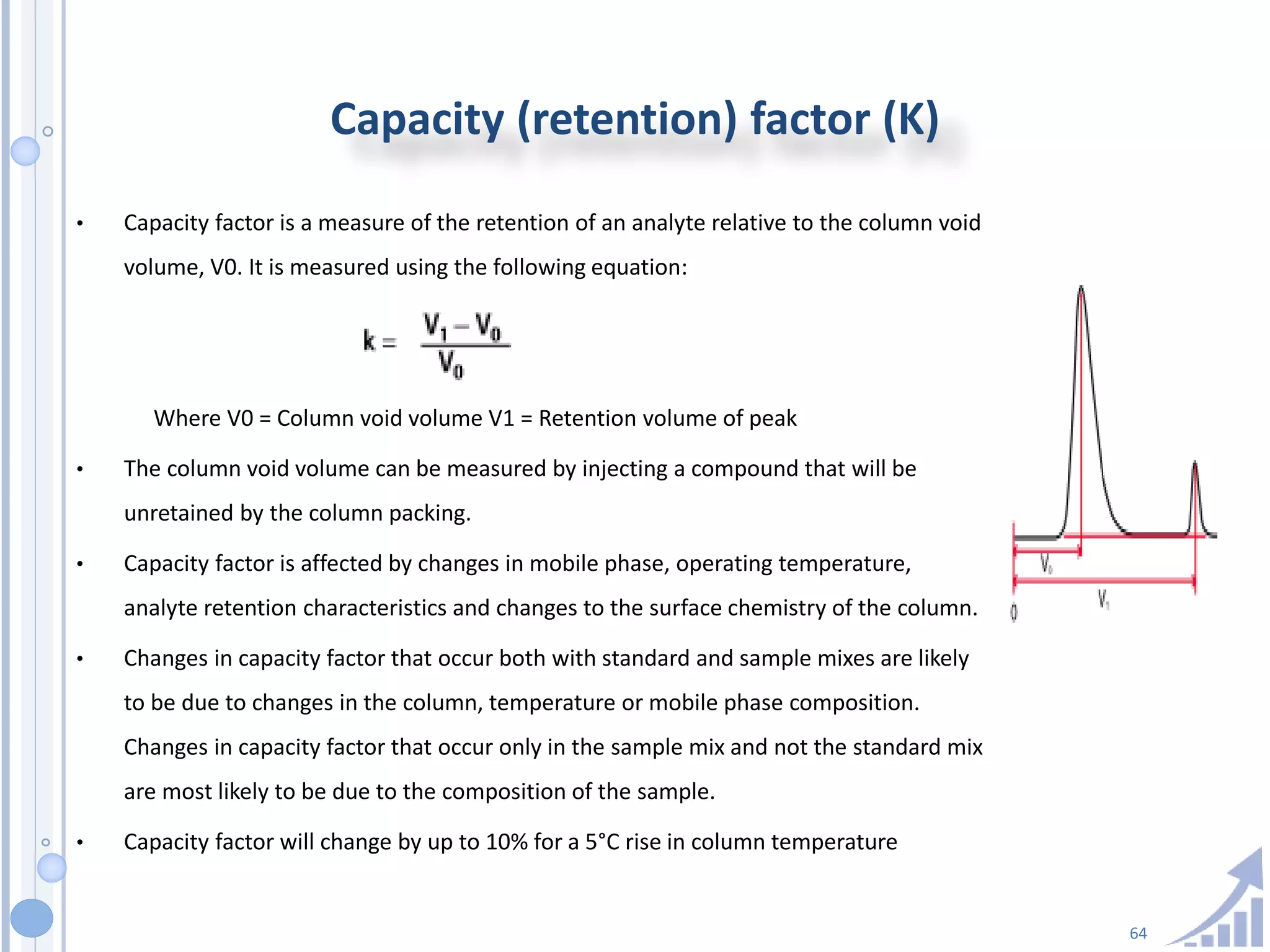 64
Capacity (retention) factor (K)
• Capacity factor is a measure of the retention of an analyte relative to the column void
volume, V0. It is measured using the following equation:
Where V0 = Column void volume V1 = Retention volume of peak
• The column void volume can be measured by injecting a compound that will be
unretained by the column packing.
• Capacity factor is affected by changes in mobile phase, operating temperature,
analyte retention characteristics and changes to the surface chemistry of the column.
• Changes in capacity factor that occur both with standard and sample mixes are likely
to be due to changes in the column, temperature or mobile phase composition.
Changes in capacity factor that occur only in the sample mix and not the standard mix
are most likely to be due to the composition of the sample.
• Capacity factor will change by up to 10% for a 5°C rise in column temperature
 