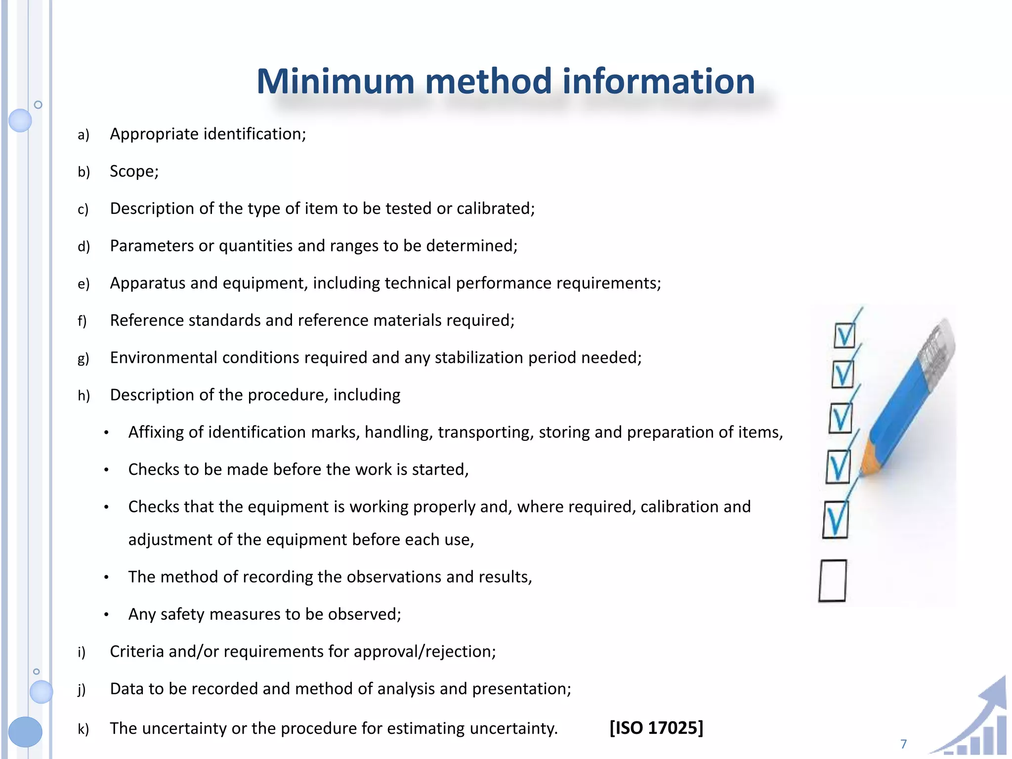 7
Minimum method information
a) Appropriate identification;
b) Scope;
c) Description of the type of item to be tested or calibrated;
d) Parameters or quantities and ranges to be determined;
e) Apparatus and equipment, including technical performance requirements;
f) Reference standards and reference materials required;
g) Environmental conditions required and any stabilization period needed;
h) Description of the procedure, including
• Affixing of identification marks, handling, transporting, storing and preparation of items,
• Checks to be made before the work is started,
• Checks that the equipment is working properly and, where required, calibration and
adjustment of the equipment before each use,
• The method of recording the observations and results,
• Any safety measures to be observed;
i) Criteria and/or requirements for approval/rejection;
j) Data to be recorded and method of analysis and presentation;
k) The uncertainty or the procedure for estimating uncertainty. [ISO 17025]
 