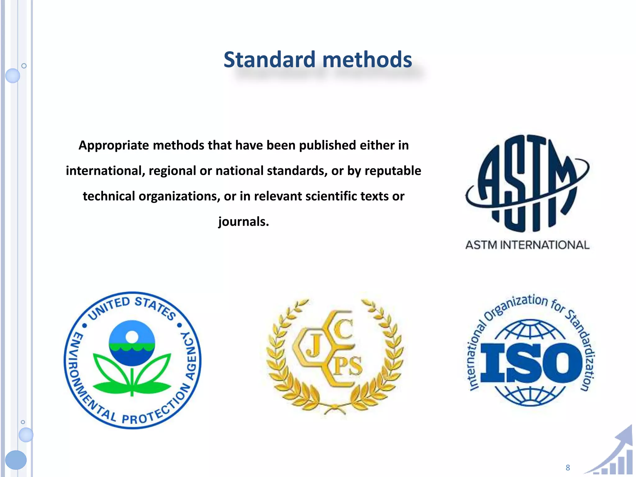 8
Standard methods
Appropriate methods that have been published either in
international, regional or national standards, or by reputable
technical organizations, or in relevant scientific texts or
journals.
 