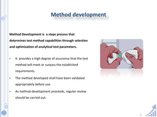 11
Method development
Method Development is a steps process that
determines test method capabilities through selection
and optimization of analytical test parameters.
• It provides a high degree of assurance that the test
method will meet or surpass the established
requirements.
• The method developed shall have been validated
appropriately before use.
• As method-development proceeds, regular review
should be carried out.
 