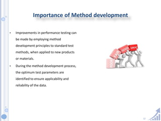 12
Importance of Method development
• Improvements in performance testing can
be made by employing method
development principles to standard test
methods, when applied to new products
or materials.
• During the method development process,
the optimum test parameters are
identified to ensure applicability and
reliability of the data.
 
