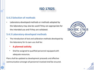 14
ISO 17025
5.4.2 Selection of methods
• Laboratory-developed methods or methods adopted by
the laboratory may also be used if they are appropriate for
the intended use and if they are validated.
5.4.3 Laboratory-developed methods
• The introduction of test and calibration methods developed by
the laboratory for its own use shall be:
* A planned activity
* Shall be assigned to qualified personnel equipped with
adequate resources.
Plans shall be updated as development proceeds and effective
communication amongst all personnel involved shall be ensured.
 