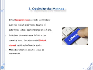 20
5. Optimize the Method
• Critical test parameters need to be identified and
evaluated through experiments designed to
determine a suitable operating range for each one.
• Critical test parameters were defined as the
operating factors that, when varied (limited
change), significantly affect the results.
• Method development activities should be
documented.
 