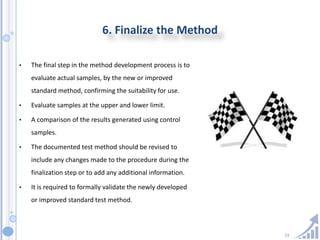 23
6. Finalize the Method
• The final step in the method development process is to
evaluate actual samples, by the new or improved
standard method, confirming the suitability for use.
• Evaluate samples at the upper and lower limit.
• A comparison of the results generated using control
samples.
• The documented test method should be revised to
include any changes made to the procedure during the
finalization step or to add any additional information.
• It is required to formally validate the newly developed
or improved standard test method.
 