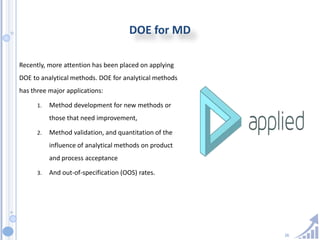 26
DOE for MD
Recently, more attention has been placed on applying
DOE to analytical methods. DOE for analytical methods
has three major applications:
1. Method development for new methods or
those that need improvement,
2. Method validation, and quantitation of the
influence of analytical methods on product
and process acceptance
3. And out-of-specification (OOS) rates.
 