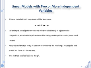 30
Linear Models with Two or More Independent
Variables
• A linear model of such a system could be written as:
z = ax + by + c.
• For example, the dependent variable could be the density of a gas of fixed
composition, with the independent variables being the temperature and pressure of
the gas.
• Now, we could vary x and y at random and measure the resulting z values (trial and
error), but there is a better way.
• This method is called factorial design.
 