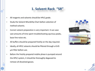36
1. Solvent Rack “SR”
• All reagents and solvents should be HPLC grade.
• Study the Solvent Miscibility Chart before selection of
method solvents.
• Correct solvent preparation is very important. It can save
vast amounts of time spent troubleshooting spurious peaks,
base-line noise etc.
• All buffers should be prepared freshly on the day required.
• Ideally, all HPLC solvents should be filtered through a 0.45
µm filter before use.
• Before the freshly prepared mobile phase is pumped around
the HPLC system, it should be thoroughly degassed to
remove all dissolved gasses.
 