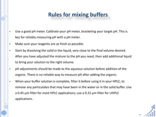38
Rules for mixing buffers
• Use a good pH meter. Calibrate your pH meter, bracketing your target pH. This is
key for reliably measuring pH with a pH meter.
• Make sure your reagents are as fresh as possible.
• Start by dissolving the solid in the liquid, very close to the final volume desired.
After you have adjusted the mixture to the pH you need, then add additional liquid
to bring your solution to the right volume.
• pH adjustments should be made to the aqueous solution before addition of the
organic. There is no reliable way to measure pH after adding the organic.
• When your buffer solution is complete, filter it before using it in your HPLC, to
remove any particulates that may have been in the water or in the solid buffer. Use
a 0.45 µm filter for most HPLC applications; use a 0.22 µm filter for UHPLC
applications.
 