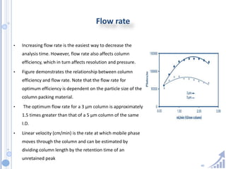 40
Flow rate
• Increasing flow rate is the easiest way to decrease the
analysis time. However, flow rate also affects column
efficiency, which in turn affects resolution and pressure.
• Figure demonstrates the relationship between column
efficiency and flow rate. Note that the flow rate for
optimum efficiency is dependent on the particle size of the
column packing material.
• The optimum flow rate for a 3 µm column is approximately
1.5 times greater than that of a 5 µm column of the same
I.D.
• Linear velocity (cm/min) is the rate at which mobile phase
moves through the column and can be estimated by
dividing column length by the retention time of an
unretained peak
 