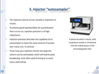 42
3. Injector “autosampler”
• The injection volume of your sample is important to
results.
• To achieve good reproducibility for quantification
from run to run, injection precision is of high
importance.
• Injection precision describes the capability of an
autosampler to inject the same amount of sample
over many runs. In contrast
• If you have your injection volume too large the
column can be overloaded, which will lead to peak
broadening, most often peak fronting or in some
cases, peak tailing
A device by which a liquid, solid
or gaseous sample is introduced
into the mobile phase or the
chromatographic bed.
 