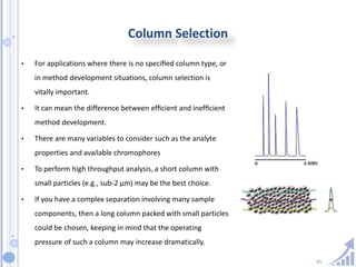 45
Column Selection
• For applications where there is no speciﬁed column type, or
in method development situations, column selection is
vitally important.
• It can mean the difference between efﬁcient and inefﬁcient
method development.
• There are many variables to consider such as the analyte
properties and available chromophores
• To perform high throughput analysis, a short column with
small particles (e.g., sub-2 µm) may be the best choice.
• If you have a complex separation involving many sample
components, then a long column packed with small particles
could be chosen, keeping in mind that the operating
pressure of such a column may increase dramatically.
 