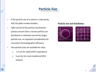 47
Particle Size
• If the particle size of a column is reduced by
half, the plate number doubles.
• Tight control of the particle classification
process ensures that a narrow particle size
distribution is achieved around the target
particle size, an important consideration for
consistent chromatographic efficiency.
• Two particle sizes are available for silica:
1. 1.7 μm for rapid UHPLC separations
2. 5 μm for the more traditional HPLC
analysis.
 