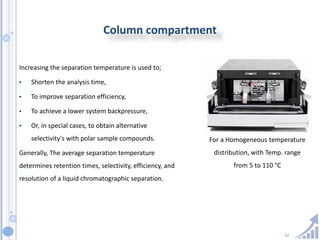52
Column compartment
Increasing the separation temperature is used to;
• Shorten the analysis time,
• To improve separation efficiency,
• To achieve a lower system backpressure,
• Or, in special cases, to obtain alternative
selectivity's with polar sample compounds.
Generally, The average separation temperature
determines retention times, selectivity, efficiency, and
resolution of a liquid chromatographic separation.
For a Homogeneous temperature
distribution, with Temp. range
from 5 to 110 °C
 