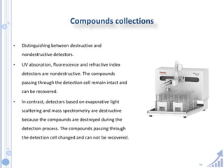 56
Compounds collections
• Distinguishing between destructive and
nondestructive detectors.
• UV absorption, fluorescence and refractive index
detectors are nondestructive. The compounds
passing through the detection cell remain intact and
can be recovered.
• In contrast, detectors based on evaporative light
scattering and mass spectrometry are destructive
because the compounds are destroyed during the
detection process. The compounds passing through
the detection cell changed and can not be recovered.
 