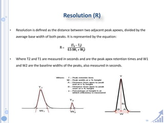 59
Resolution (R)
• Resolution is deﬁned as the distance between two adjacent peak apexes, divided by the
average base width of both peaks. It is represented by the equation:
• Where T2 and T1 are measured in seconds and are the peak apex retention times and W1
and W2 are the baseline widths of the peaks, also measured in seconds.
 