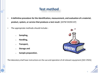 6
Test method
• A definitive procedure for the identification, measurement, and evaluation of a material,
product, system, or service that produces a test result. [ASTM D4392-87]
• The appropriate methods should include:-
o Sampling,
o Handling,
o Transport,
o Storage and
o Sample preparation.
The laboratory shall have instructions on the use and operation of all relevant equipment.[ISO 17025]
 