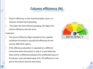 61
Column efficiency (N)
• Column efﬁciency, or the theoretical plate count, is a
measure of peak band spreading.
• The lower the level of band spreading, the higher the
column efﬁciency and vice versa.
Important:
• The column efﬁciency ﬁgure quoted on the supplied
certiﬁcate of analysis is actually the efﬁciency for the
column AND HPLC system.
• If the efﬁciency calculation is repeated on a different
instrument when the column is new, it is very likely that
there will be a difference between the certiﬁcated value of
N and your new calculated value of N. This difference is not
due to the column but the instrument
 