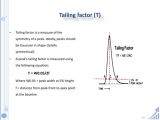 63
Tailing factor (T)
• Tailing factor is a measure of the
symmetry of a peak. Ideally, peaks should
be Gaussian in shape (totally
symmetrical).
• A peak’s tailing factor is measured using
the following equation:
T = W0.05/2f
Where W0.05 = peak width at 5% height
f = distance from peak front to apex point
at the baseline
 
