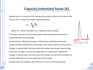 64
Capacity (retention) factor (K)
• Capacity factor is a measure of the retention of an analyte relative to the column void
volume, V0. It is measured using the following equation:
Where V0 = Column void volume V1 = Retention volume of peak
• The column void volume can be measured by injecting a compound that will be
unretained by the column packing.
• Capacity factor is affected by changes in mobile phase, operating temperature,
analyte retention characteristics and changes to the surface chemistry of the column.
• Changes in capacity factor that occur both with standard and sample mixes are likely
to be due to changes in the column, temperature or mobile phase composition.
Changes in capacity factor that occur only in the sample mix and not the standard mix
are most likely to be due to the composition of the sample.
• Capacity factor will change by up to 10% for a 5°C rise in column temperature
 
