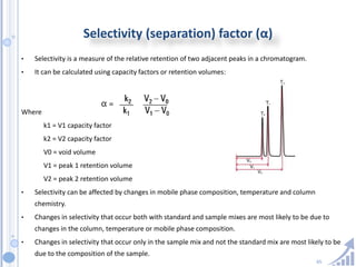 65
Selectivity (separation) factor (α)
• Selectivity is a measure of the relative retention of two adjacent peaks in a chromatogram.
• It can be calculated using capacity factors or retention volumes:
Where
k1 = V1 capacity factor
k2 = V2 capacity factor
V0 = void volume
V1 = peak 1 retention volume
V2 = peak 2 retention volume
• Selectivity can be affected by changes in mobile phase composition, temperature and column
chemistry.
• Changes in selectivity that occur both with standard and sample mixes are most likely to be due to
changes in the column, temperature or mobile phase composition.
• Changes in selectivity that occur only in the sample mix and not the standard mix are most likely to be
due to the composition of the sample.
 