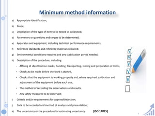 7
Minimum method information
a) Appropriate identification;
b) Scope;
c) Description of the type of item to be tested or calibrated;
d) Parameters or quantities and ranges to be determined;
e) Apparatus and equipment, including technical performance requirements;
f) Reference standards and reference materials required;
g) Environmental conditions required and any stabilization period needed;
h) Description of the procedure, including
• Affixing of identification marks, handling, transporting, storing and preparation of items,
• Checks to be made before the work is started,
• Checks that the equipment is working properly and, where required, calibration and
adjustment of the equipment before each use,
• The method of recording the observations and results,
• Any safety measures to be observed;
i) Criteria and/or requirements for approval/rejection;
j) Data to be recorded and method of analysis and presentation;
k) The uncertainty or the procedure for estimating uncertainty. [ISO 17025]
 