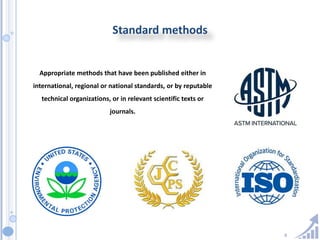 8
Standard methods
Appropriate methods that have been published either in
international, regional or national standards, or by reputable
technical organizations, or in relevant scientific texts or
journals.
 