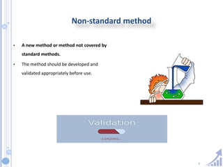9
Non-standard method
• A new method or method not covered by
standard methods.
• The method should be developed and
validated appropriately before use.
 