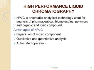 HIGH PERFORMANCE LIQUID
CHROMATOGRAPHY
 HPLC is a versatile analytical technology used for
analysis of pharmaceutical, biomolecules, polymers
and organic and ionic compound.
Advantages of HPLC
 Separation of mixed component
 Qualitative and quantitative analysis
 Automated operation
4/17/2017 10
 