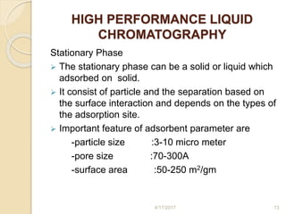 HIGH PERFORMANCE LIQUID
CHROMATOGRAPHY
Stationary Phase
 The stationary phase can be a solid or liquid which
adsorbed on solid.
 It consist of particle and the separation based on
the surface interaction and depends on the types of
the adsorption site.
 Important feature of adsorbent parameter are
-particle size :3-10 micro meter
-pore size :70-300A
-surface area :50-250 m2/gm
4/17/2017 13
 