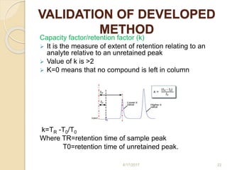 VALIDATION OF DEVELOPED
METHOD
Capacity factor/retention factor (k)
 It is the measure of extent of retention relating to an
analyte relative to an unretained peak
 Value of k is >2
 K=0 means that no compound is left in column
k=TR -T0/T0
Where TR=retention time of sample peak
T0=retention time of unretained peak.
4/17/2017 22
 
