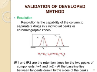 VALIDATION OF DEVELOPED
METHOD
 Resolution
Resolution is the capability of the column to
separate 2 drugs in 2 individual peaks or
chromatographic zones.
tR1 and tR2 are the retention times for the two peaks of
components. tw1 and tw2 = At the baseline lies
between tangents drawn to the sides of the peaks4/17/2017 23
 