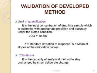 VALIDATION OF DEVELOPED
METHOD
 Limit of quantification
It is the least concentration of drug in a sample which
is estimated with appropriate precision and accuracy
under the stated condition.
LOQ = 10 δ/S
δ = standard deviation of response. S = Mean of
slopes of the calibration curves
 Robustness
It is the capacity of analytical method to stay
unchanged by small deliberate change.
4/17/2017 27
 