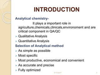 INTRODUCTION
Analytical chemistry-
It plays a important role in
agriculture,chemicals,clinicals,environoment and are
critical component in QA/QC
 Qualitative Analysis
 Quantitative Analysis
Selection of Analytical method
 As simple as possible
 Most specific
 Most productive, economical and convenient
 As accurate and precise
 Fully optimized
4/17/2017 3
 