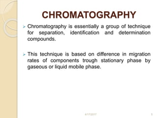CHROMATOGRAPHY
 Chromatography is essentially a group of technique
for separation, identification and determination
compounds.
 This technique is based on difference in migration
rates of components trough stationary phase by
gaseous or liquid mobile phase.
4/17/2017 5
 