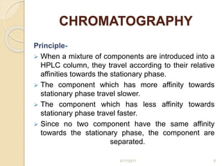 CHROMATOGRAPHY
Principle-
 When a mixture of components are introduced into a
HPLC column, they travel according to their relative
affinities towards the stationary phase.
 The component which has more affinity towards
stationary phase travel slower.
 The component which has less affinity towards
stationary phase travel faster.
 Since no two component have the same affinity
towards the stationary phase, the component are
separated.
4/17/2017 6
 