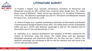 4/6/2022 11
LITERATURE SURVEY
1) Prajakta S Nawale et,al. reported simultaneous estimation of Telmisartan and
Metoprolol succinate by HPLC method from combined tablet dosage form. The mobile
phase consist of Methanol : Water and pH was adjusted to 5.5 by adding Trithylamine(
6:4:0.5 v/v) . The detection wavelength was 242 nm. Telmisartan and Metoprolol showed
R f values 0.55+_ 0.22 and 0.41+_0.02.
2) Krishna R Gupta et,al. reported simultaneous estimation of Atorvastatin and Atenolol
in pharmaceutical dosage by Reverse Phase HPLC. The mobile phase consists of phosphate
buffer and was 1 ml/min with detection wavelength at 238 nm. The retention time of
Atorvastatin was 2.1 min and Atenolol was 3.7 min.
3) Subhankar, et al. reported development and validation of RP-HPLC method for the
analysis of Telmisartan using C18 column. The mobile phase used was potassium
dihydrogen phosphate and acetonitrile (60:40% v/v) The flow rate was 1 ml/min. The
detection wavelength was monitored at 243 nm and the retention time was found to be
3.4 min with symmetric peaks.
 