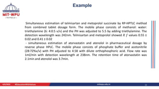 4/6/2022 12
Example
Simultaneous estimation of telmisartan and metoprolol succinate by RP-HPTLC method
from combined tablet dosage form. The mobile phase consists of methanol: water:
triethylamine (6: 4:0.5 v/v) and the PH was adjusted to 5.5 by adding triethylamine. The
detection wavelength was 242nm. Telmisartan and metoprolol showed 𝑅 𝑓 values 0.55 ±
0.02 and 0.41 ± 0.02
- simultaneous estimation of atorvastatin and atenolol in pharmaceutical dosage by
reverse phase HPLC. The mobile phase consists of phosphate buffer and acetonitrile
(28:72%v/v) with PH adjusted to 4.58 with dilute orthophosphoric acid. Flow rate was
1ml/min with detection wavelength at 238nm. The retention time of atorvastatin was
2.1min and atenolol was 3.7min.
 