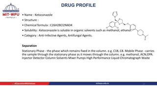 • Name : Ketoconazole
• Structure :
• Chemical formula : C26H28Cl2N4O4
• Solubility : Ketoconazole is soluble in organic solvents such as methanol, ethanol.
• Category : Anti-Infective Agents, Antifungal Agents.
Separation
Stationary Phase - the phase which remains fixed in the column. e.g. C18, C8. Mobile Phase - carries
the sample through the stationary phase as it moves through the column. e.g. methanol, ACN,OPA.
Injector Detector Column Solvents Mixer Pumps High Performance Liquid Chromatograph Waste
4/6/2022 17
DRUG PROFILE
 