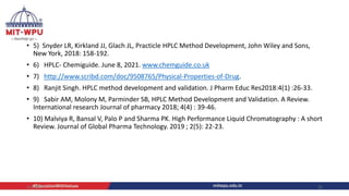 .
• 5) Snyder LR, Kirkland JJ, Glach JL, Practicle HPLC Method Development, John Wiley and Sons,
New York, 2018: 158-192.
• 6) HPLC- Chemiguide. June 8, 2021. www.chemguide.co.uk
• 7) http://www.scribd.com/doc/9508765/Physical-Properties-of-Drug.
• 8) Ranjit Singh. HPLC method development and validation. J Pharm Educ Res2018:4(1) :26-33.
• 9) Sabir AM, Molony M, Parminder SB, HPLC Method Development and Validation. A Review.
International research Journal of pharmacy 2018; 4(4) : 39-46.
• 10) Malviya R, Bansal V, Palo P and Sharma PK. High Performance Liquid Chromatography : A short
Review. Journal of Global Pharma Technology. 2019 ; 2(5): 22-23.
4/6/2022 21
 