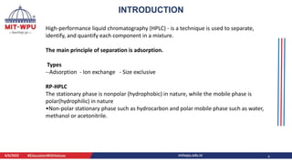 4/6/2022 4
INTRODUCTION
High-performance liquid chromatography (HPLC) - is a technique is used to separate,
identify, and quantify each component in a mixture.
The main principle of separation is adsorption.
Types
--Adsorption - Ion exchange - Size exclusive
RP-HPLC
The stationary phase is nonpolar (hydrophobic) in nature, while the mobile phase is
polar(hydrophilic) in nature
•Non-polar stationary phase such as hydrocarbon and polar mobile phase such as water,
methanol or acetonitrile.
 