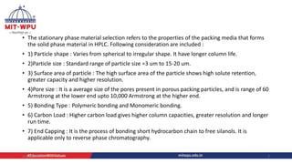 .
• The stationary phase material selection refers to the properties of the packing media that forms
the solid phase material in HPLC. Following consideration are included :
• 1) Particle shape : Varies from spherical to irregular shape. It have longer column life.
• 2)Particle size : Standard range of particle size =3 um to 15-20 um.
• 3) Surface area of particle : The high surface area of the particle shows high solute retention,
greater capacity and higher resolution.
• 4)Pore size : It is a average size of the pores present in porous packing particles, and is range of 60
Armstrong at the lower end upto 10,000 Armstrong at the higher end.
• 5) Bonding Type : Polymeric bonding and Monomeric bonding.
• 6) Carbon Load : Higher carbon load gives higher column capacities, greater resolution and longer
run time.
• 7) End Capping : It is the process of bonding short hydrocarbon chain to free silanols. It is
applicable only to reverse phase chromatography.
4/6/2022 7
 