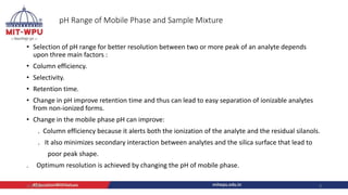 pH Range of Mobile Phase and Sample Mixture
• Selection of pH range for better resolution between two or more peak of an analyte depends
upon three main factors :
• Column efficiency.
• Selectivity.
• Retention time.
• Change in pH improve retention time and thus can lead to easy separation of ionizable analytes
from non-ionized forms.
• Change in the mobile phase pH can improve:
. Column efficiency because it alerts both the ionization of the analyte and the residual silanols.
. It also minimizes secondary interaction between analytes and the silica surface that lead to
poor peak shape.
. Optimum resolution is achieved by changing the pH of mobile phase.
4/6/2022 9
 