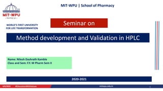 MIT-WPU | School of Pharmacy
WORLD’S FIRST UNIVERSITY
FOR LIFE TRANSFORMATION
Method development and Validation in HPLC
Name: Nilesh Dashrath Kamble
Class and Sem: F.Y. M Pharm Sem II
4/6/2022 1
2020-2021
Seminar on
 