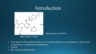 BSN STRUCTURE
• 4-tert-butyl-N-[6-(2-hydroxyethoxy)-5-(2-methoxyphenoxy)-2-(pyrimidin-2-yl)pyrimidin-
4-yl]benzene-1-sulfonamide monohydrate
• ASSAY
• RELATED SUBSTANCES
Manpreet kaur et al(2012)
 