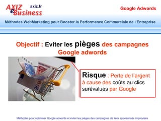 Google Adwords

Méthodes WebMarketing pour Booster la Performance Commerciale de l’Entreprise




      Extensions Liens annexes




      Ajout des liens supplémentaires vers des
      pages pertinentes du site Web de destination

      Méthodes pour optimiser Google adwords et éviter les pièges des campagnes de liens sponsorisés improvisés
 
