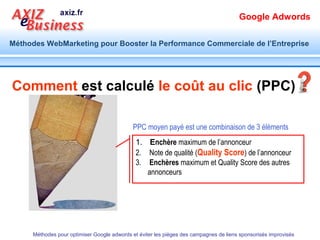 Google Adwords

Méthodes WebMarketing pour Booster la Performance Commerciale de l’Entreprise




      Extensions Téléphoniques




           Ajout d’un numéro de téléphone à la
           campagne. les mobinautes pourront cliquer sur
           le numéro de téléphone pour appeler.
      Méthodes pour optimiser Google adwords et éviter les pièges des campagnes de liens sponsorisés improvisés
 