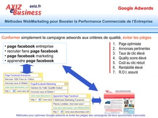 Google Adwords

Méthodes WebMarketing pour Booster la Performance Commerciale de l’Entreprise




    Comprendre
              Comment Google adwords,
            la méthode de référencement
                 payant, fonctionne
                                                       Pour en éviter les pièges


      Méthodes pour optimiser Google adwords et éviter les pièges des campagnes de liens sponsorisés improvisés
 