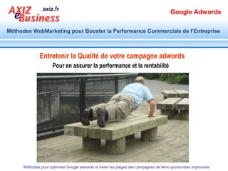 Google Adwords

Méthodes WebMarketing pour Booster la Performance Commerciale de l’Entreprise



  Comment Google adwords, la méthode
   de référencement payant, fonctionne

Annonce
Affichage gratuit


         Clic payant
                                         Trafic
                                         a transformer




        Méthodes pour optimiser Google adwords et éviter les pièges des campagnes de liens sponsorisés improvisés
 